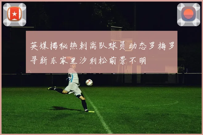 英媒揭秘热刺离队球员动态罗梅罗寻新东家里沙利松前景不明