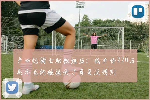 卢回忆骑士助教经历：我开价220万美元竟然被接受了真是没想到