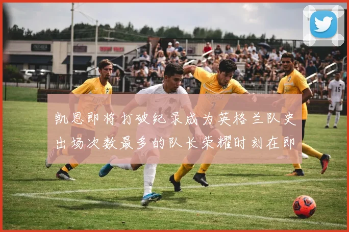 凯恩即将打破纪录成为英格兰队史出场次数最多的队长荣耀时刻在即