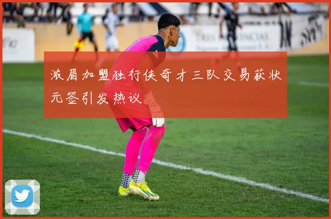浓眉加盟独行侠奇才三队交易获状元签引发热议