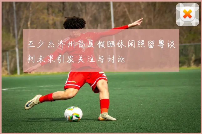 王少杰济州岛度假晒休闲照留粤谈判未果引发关注与讨论