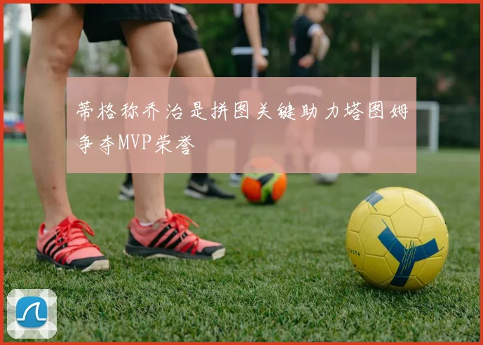蒂格称乔治是拼图关键助力塔图姆争夺MVP荣誉
