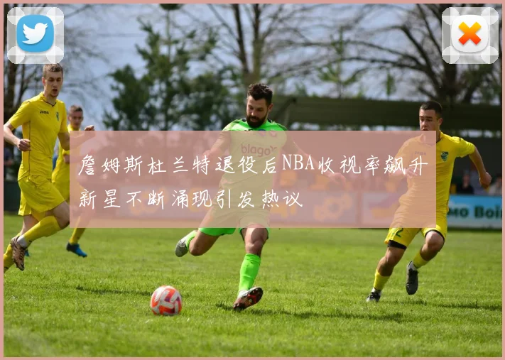 詹姆斯杜兰特退役后NBA收视率飙升新星不断涌现引发热议