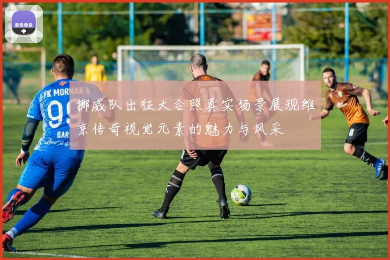 挪威队出征大合照真实场景展现维京传奇视觉元素的魅力与风采