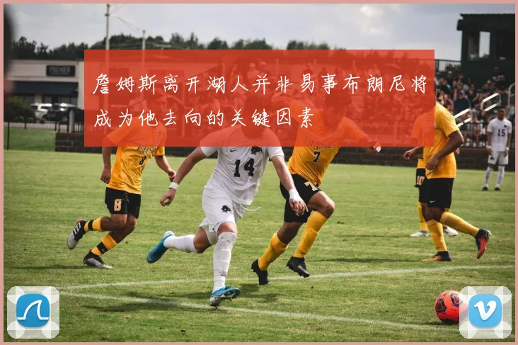 詹姆斯离开湖人并非易事布朗尼将成为他去向的关键因素