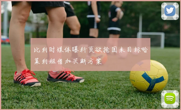 比利时媒体曝科莫欲抢国米目标哈莱利租借加买断方案