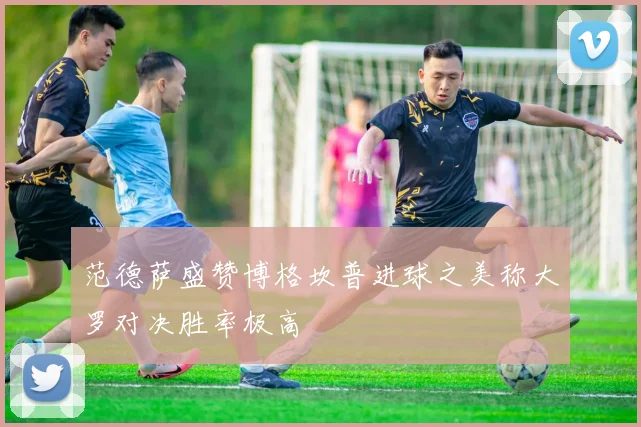 范德萨盛赞博格坎普进球之美称大罗对决胜率极高