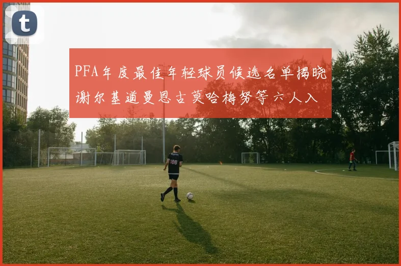 PFA年度最佳年轻球员候选名单揭晓谢尔基道曼恩古莫哈梅努等六人入围