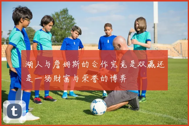 湖人与詹姆斯的合作究竟是双赢还是一场财富与荣誉的博弈
